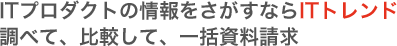 ITプロダクトの情報をさがすならITトレンド 調べて、比較して、一括資料請求