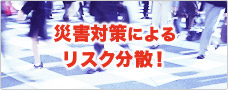 災害対策によるリスク分散！